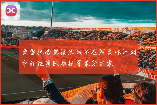 莫雷托透露福法纳不在阿莫林计划中经纪团队积极寻求新东家