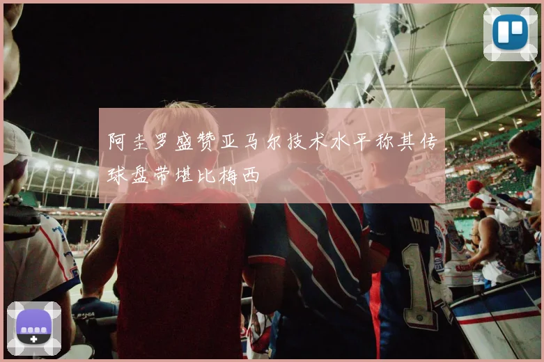 阿圭罗盛赞亚马尔技术水平称其传球盘带堪比梅西