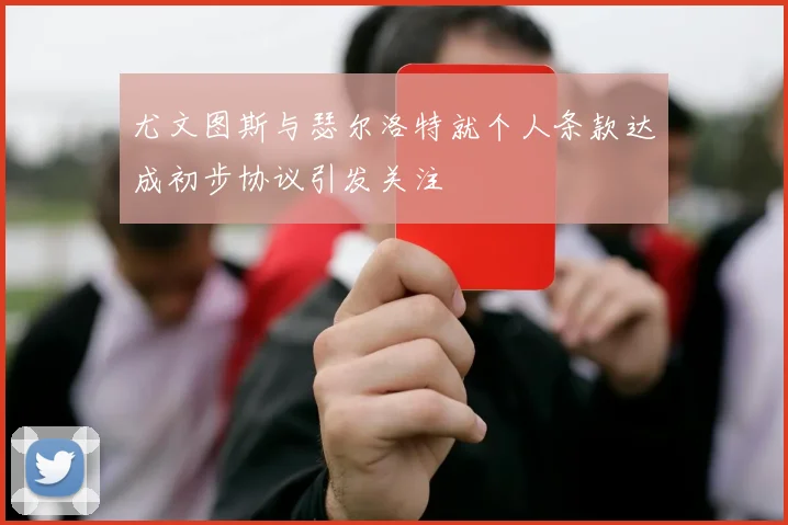 尤文图斯与瑟尔洛特就个人条款达成初步协议引发关注