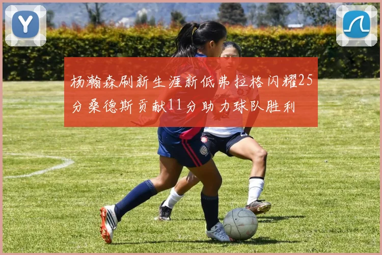 杨瀚森刷新生涯新低弗拉格闪耀25分桑德斯贡献11分助力球队胜利
