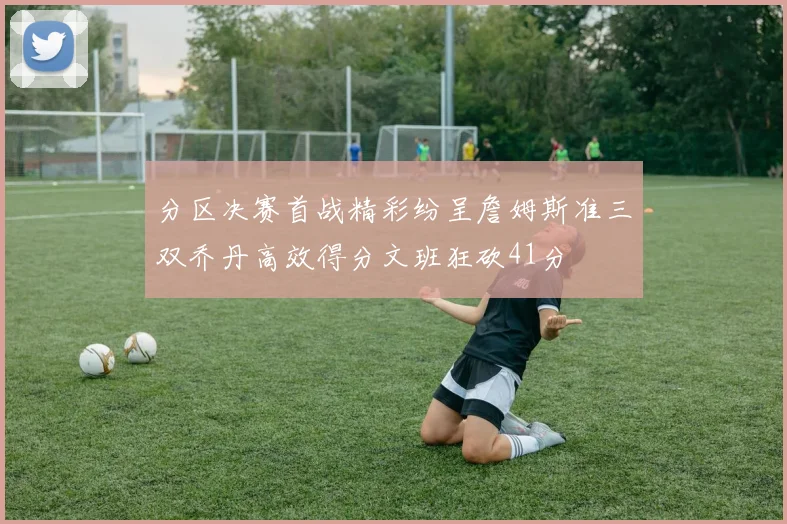 分区决赛首战精彩纷呈詹姆斯准三双乔丹高效得分文班狂砍41分