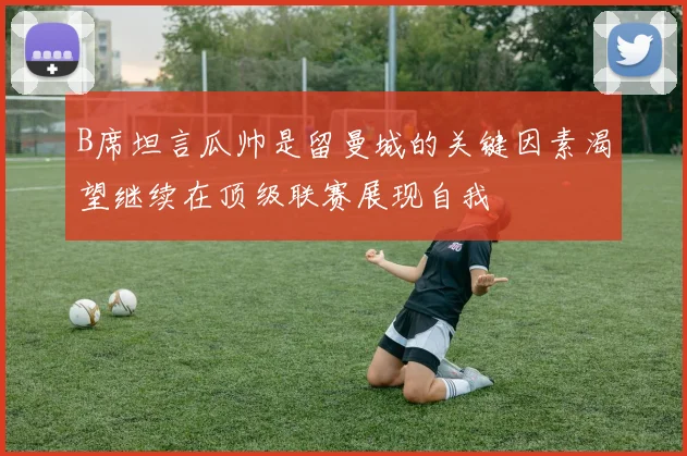 B席坦言瓜帅是留曼城的关键因素渴望继续在顶级联赛展现自我
