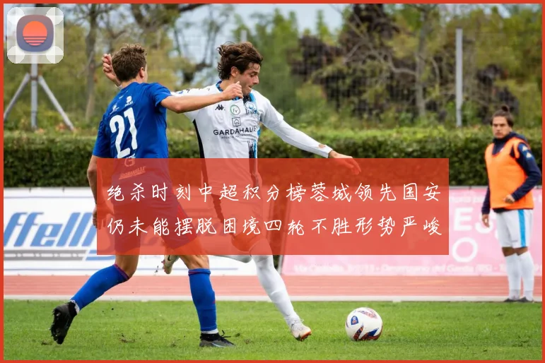 绝杀时刻中超积分榜蓉城领先国安仍未能摆脱困境四轮不胜形势严峻