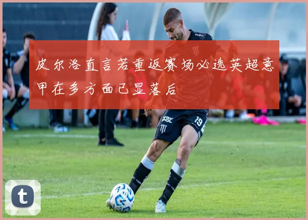 皮尔洛直言若重返赛场必选英超意甲在多方面已显落后