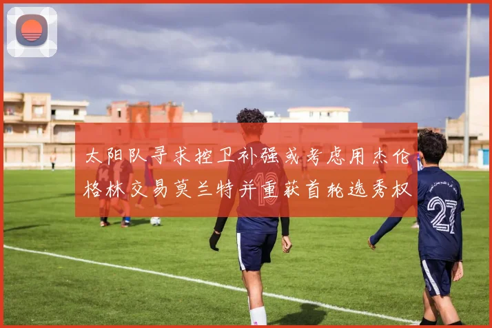 太阳队寻求控卫补强或考虑用杰伦格林交易莫兰特并重获首轮选秀权