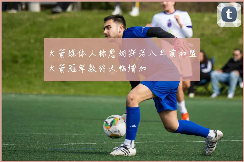 火箭媒体人称詹姆斯若八年前加盟火箭冠军数将大幅增加