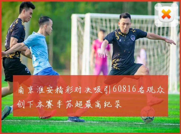 南京淮安精彩对决吸引60816名观众创下本赛季苏超最高纪录