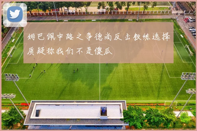 姆巴佩中路之争德尚反击教练选择质疑称我们不是傻瓜