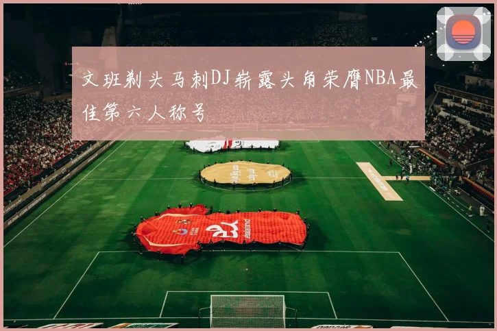 文班剃头马刺DJ崭露头角荣膺NBA最佳第六人称号