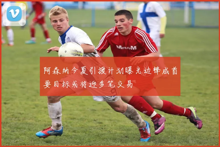 阿森纳今夏引援计划曝光边锋成首要目标或将迎多笔交易