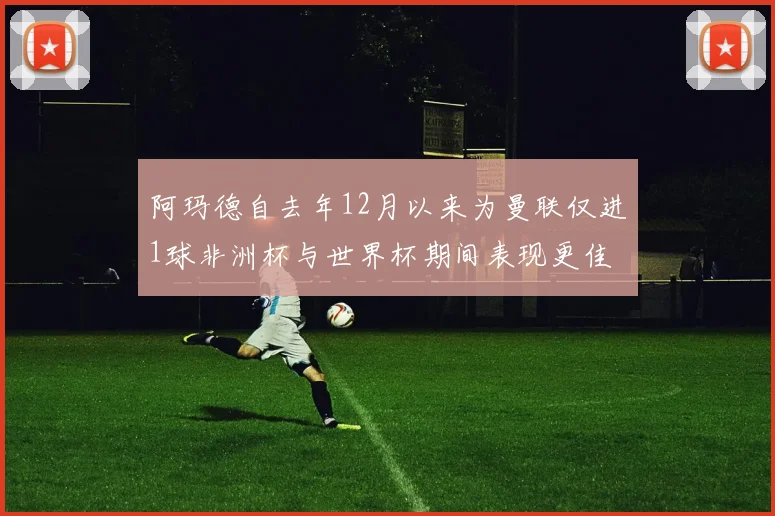 阿玛德自去年12月以来为曼联仅进1球非洲杯与世界杯期间表现更佳