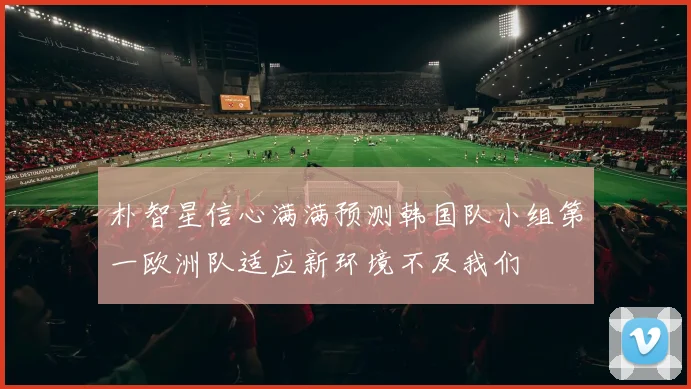 朴智星信心满满预测韩国队小组第一欧洲队适应新环境不及我们