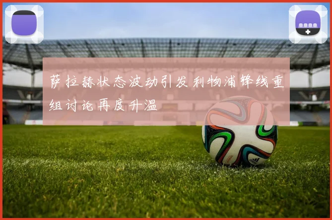 萨拉赫状态波动引发利物浦锋线重组讨论再度升温