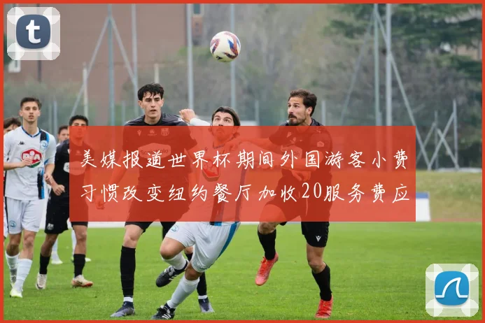 美媒报道世界杯期间外国游客小费习惯改变纽约餐厅加收20服务费应对