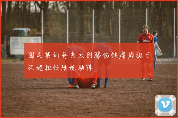 国足集训蒋光太因膝伤缺席周挺于汉超担任陪练助阵