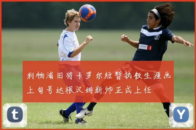 利物浦旧将卡罗尔短暂执教生涯画上句号达根汉姆新帅正式上任
